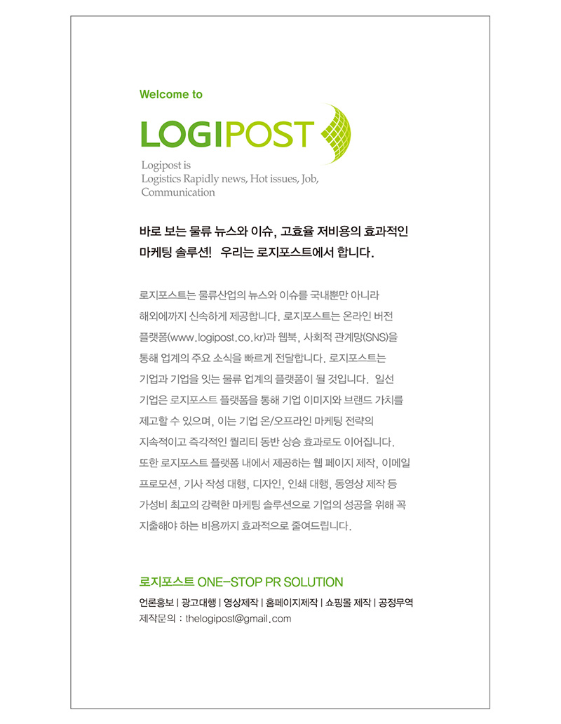 바로 보는 물류 뉴스와 이슈, 고효율 저비용의 효과적인 마케팅 솔루션! 우리는 로지포스트에서 합니다. 로지포스트는 물류산업의 뉴스와 이슈를 국내뿐만 아니라 해외에까지 신속하게 제공합니다. 로지포스트는 온라인버전 플랫폼과 웹북, 사회적 관계망을 통해 업계의 주요소식을 빠르게 전달합니다. 로지포스트는 기업과 기업을 잇는 물류 업계의 플랫폼이 될 것입니다. 일선 기업은 로지포스트 플랫폼을 통해 기업 이미지와 브랜드 가치를 제고할 수 있으며, 이는 기업 온/오프라인 마케팅 전략의 지속적이고 즉각적인 퀄리티 동반 상승 효과로도 이어집니다. 또한 로지포스트 플랫폼 내에서 제공하는 웹 페이지 제작, 이메일 프로모션, 기사 작성 대행, 디자인, 인쇄 대행, 동영상 제작 등 가성비 최고의 강력한 마케팅 솔루션으로 기업의 성공을 위해 꼭 지출해야 하는 미용까지 효과적으로 줄여드립니다.